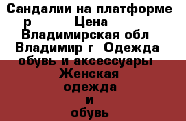 Сандалии на платформе р 37-38 › Цена ­ 1 500 - Владимирская обл., Владимир г. Одежда, обувь и аксессуары » Женская одежда и обувь   